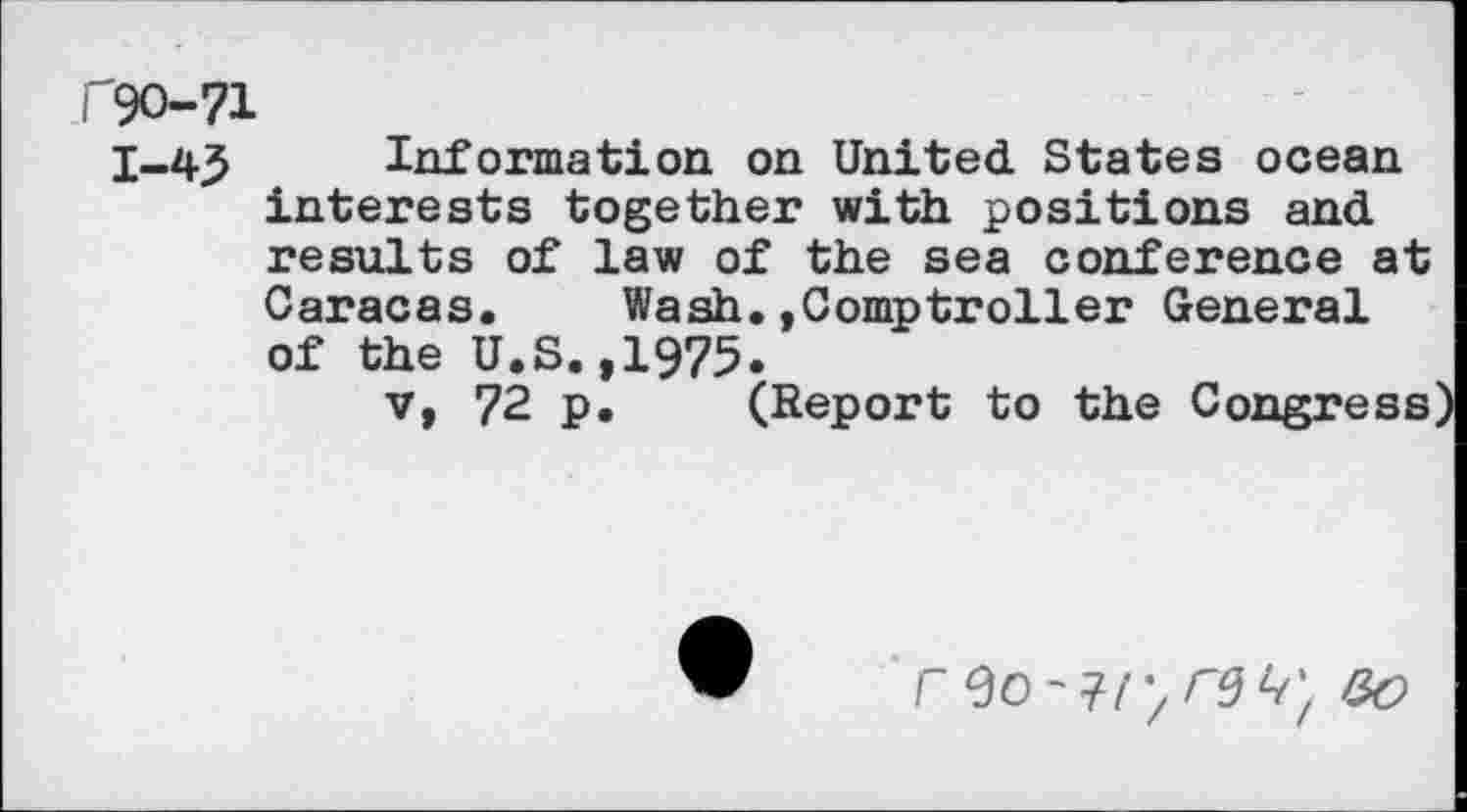 ﻿P9O-71
1-43 Information on United States ocean interests together with positions and results of law of the sea conference at Caracas. Wash.»Comptroller General of the U.S.,1975.
v, 72 p. (Report to the Congress
r	&O